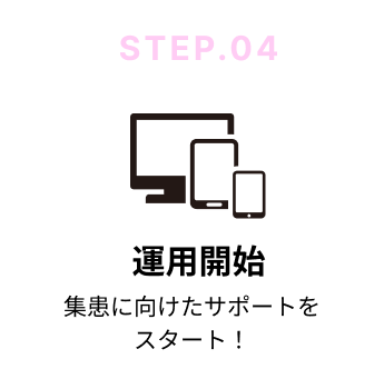 STEP.04 運用開始｜集患に向けたサポートをスタート！