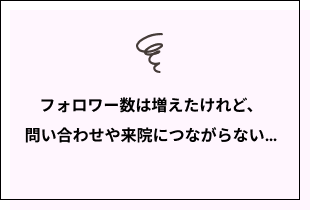 フォロワー数は増えたけれど、問い合わせや来院につながらない…