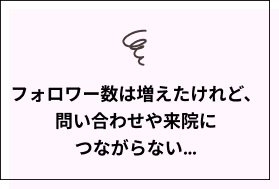 フォロワー数は増えたけれど、問い合わせや来院につながらない…