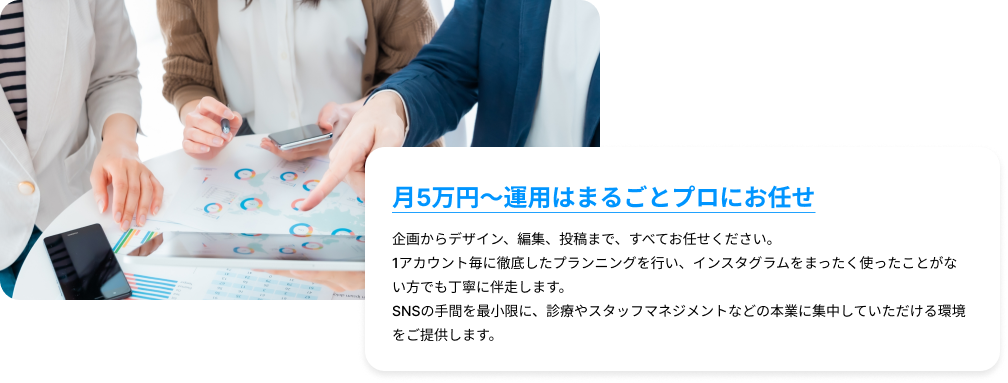 月5万円〜運用はまるごとプロにお任せ｜企画からデザイン、編集、投稿まで、すべてお任せください。1アカウント毎に徹底したプランニングを行い、インスタグラムをまったく使ったことがない方でも丁寧に伴走します。SNSの手間を最小限に、診療やスタッフマネジメントなどの本業に集中していただける環境をご提供します。