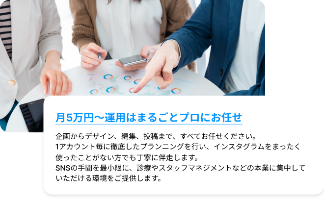 月5万円〜運用はまるごとプロにお任せ｜企画からデザイン、編集、投稿まで、すべてお任せください。1アカウント毎に徹底したプランニングを行い、インスタグラムをまったく使ったことがない方でも丁寧に伴走します。SNSの手間を最小限に、診療やスタッフマネジメントなどの本業に集中していただける環境をご提供します。