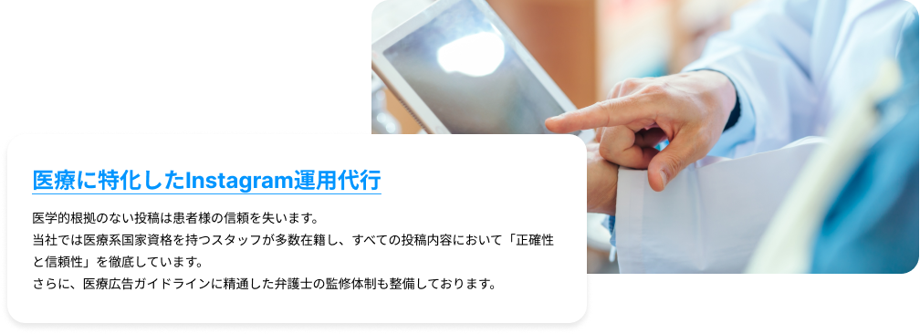 医療に特化したInstagram運用代行｜医学的根拠のない投稿は患者様の信頼を失います。 当社では医療系国家資格を持つスタッフが多数在籍し、すべての投稿内容において「正確性と信頼性」を徹底しています。さらに、医療広告ガイドラインに精通した弁護士の監修体制も整備しております。