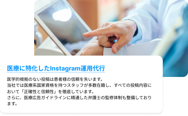 医療に特化したInstagram運用代行｜医学的根拠のない投稿は患者様の信頼を失います。当社では医療系国家資格を持つスタッフが多数在籍し、すべての投稿内容において「正確性と信頼性」を徹底しています。さらに、医療広告ガイドラインに精通した弁護士の監修体制も整備しております。