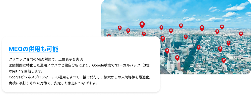 MEOの併用も可能｜クリニック専門のMEO対策で、上位表示を実現医療機関に特化した運用ノウハウと独自分析により、Google検索で“ローカルパック（3位以内）”を目指します。Googleビジネスプロフィールの運用をすべて一括で代行し、検索からの来院導線を最適化。 実績に裏打ちされた対策で、安定した集患につなげます。